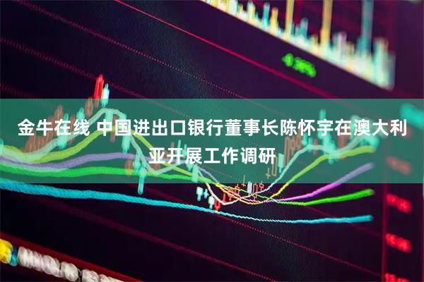 金牛在线 中国进出口银行董事长陈怀宇在澳大利亚开展工作调研