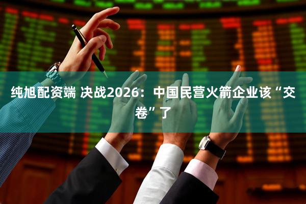 纯旭配资端 决战2026：中国民营火箭企业该“交卷”了