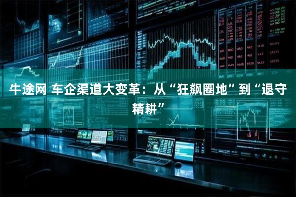 牛途网 车企渠道大变革：从“狂飙圈地”到“退守精耕”